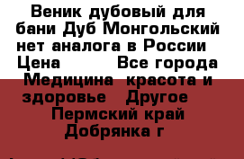 Веник дубовый для бани Дуб Монгольский нет аналога в России › Цена ­ 120 - Все города Медицина, красота и здоровье » Другое   . Пермский край,Добрянка г.